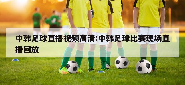 中韓足球直播視頻高清:中韓足球比賽現(xiàn)場直播回放