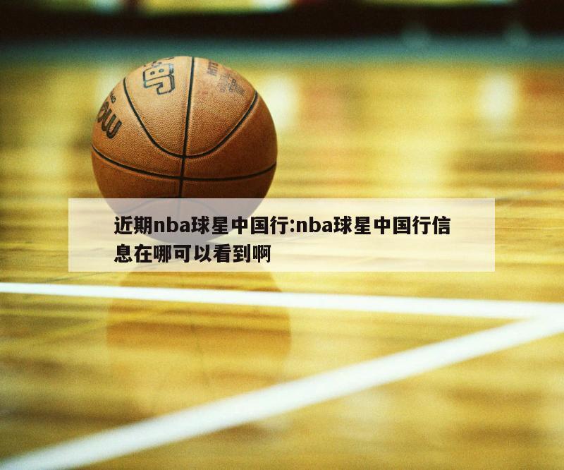 近期nba球星中國行:nba球星中國行信息在哪可以看到啊