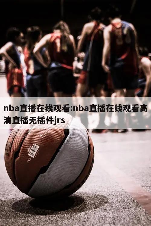 nba直播在線觀看:nba直播在線觀看高清直播無插件jrs