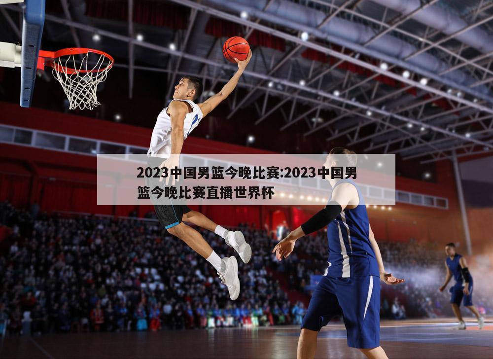 2023中國(guó)男籃今晚比賽:2023中國(guó)男籃今晚比賽直播世界杯