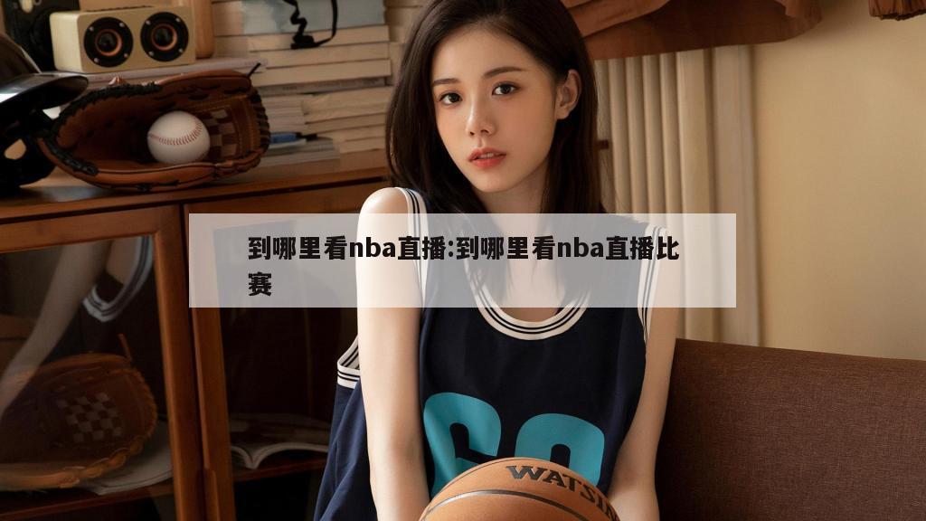 到哪里看nba直播:到哪里看nba直播比賽