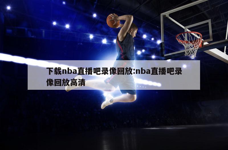 下載nba直播吧錄像回放:nba直播吧錄像回放高清