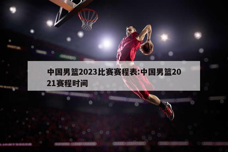 中國男籃2023比賽賽程表:中國男籃2021賽程時(shí)間