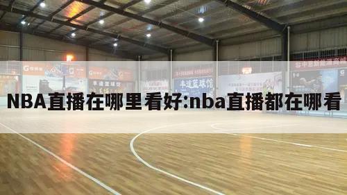 NBA直播在哪里看好:nba直播都在哪看