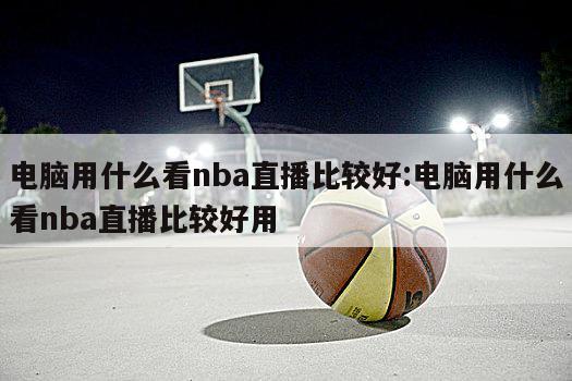 電腦用什么看nba直播比較好:電腦用什么看nba直播比較好用