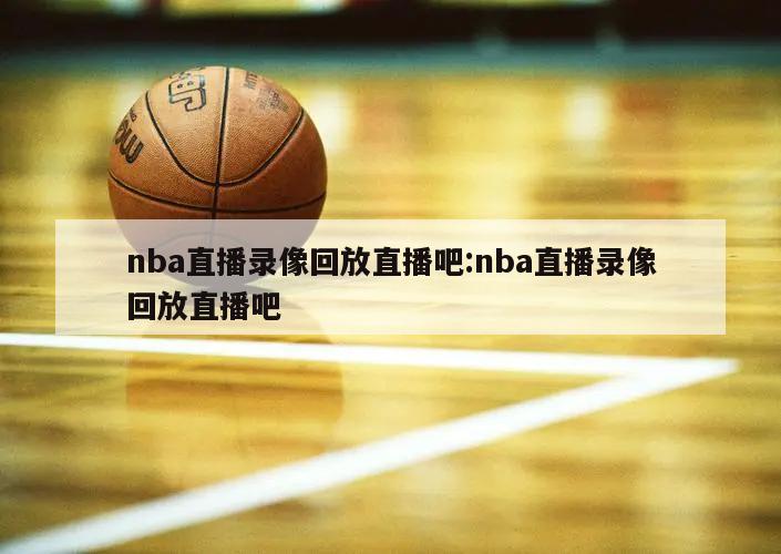 nba直播錄像回放直播吧:nba直播錄像回放直播吧