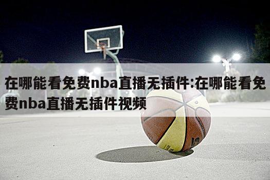 在哪能看免費nba直播無插件:在哪能看免費nba直播無插件視頻