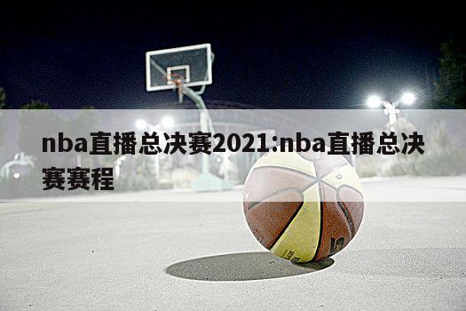 nba直播總決賽2021:nba直播總決賽賽程