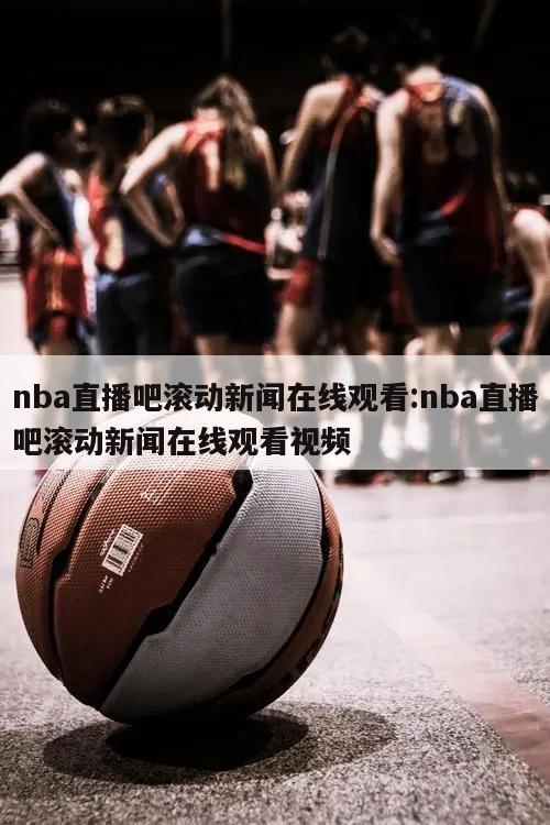 nba直播吧滾動(dòng)新聞在線(xiàn)觀(guān)看:nba直播吧滾動(dòng)新聞在線(xiàn)觀(guān)看視頻