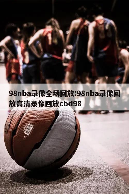 98nba錄像全場回放:98nba錄像回放高清錄像回放cbd98