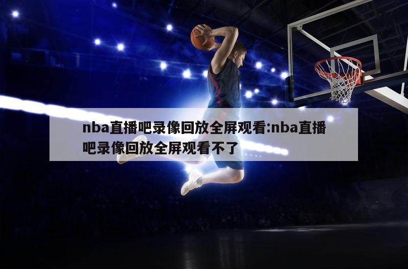 nba直播吧錄像回放全屏觀看:nba直播吧錄像回放全屏觀看不了