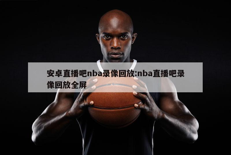 安卓直播吧nba錄像回放:nba直播吧錄像回放全屏