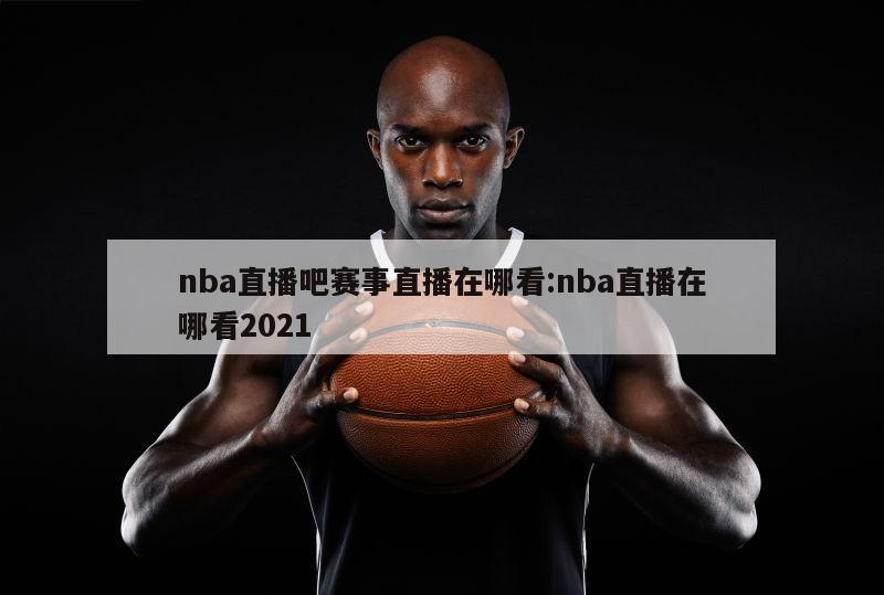 nba直播吧賽事直播在哪看:nba直播在哪看2021