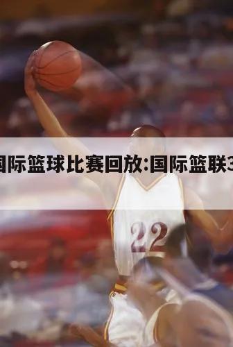 3v3國際籃球比賽回放:國際籃聯(lián)3v3比賽