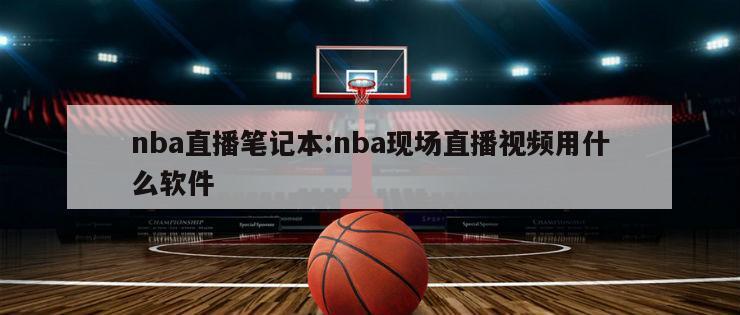 nba直播筆記本:nba現(xiàn)場直播視頻用什么軟件