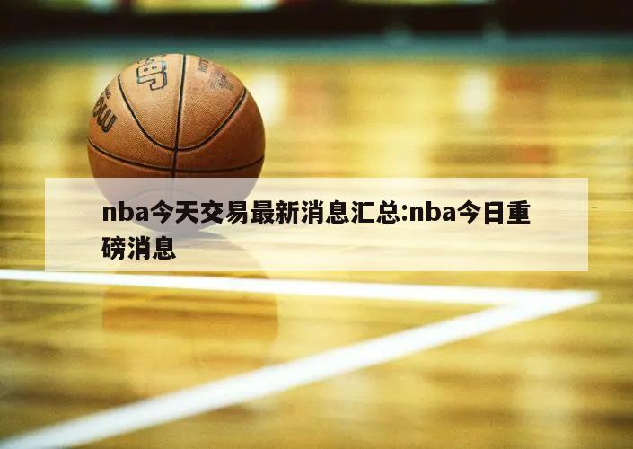 nba今天交易最新消息匯總:nba今日重磅消息