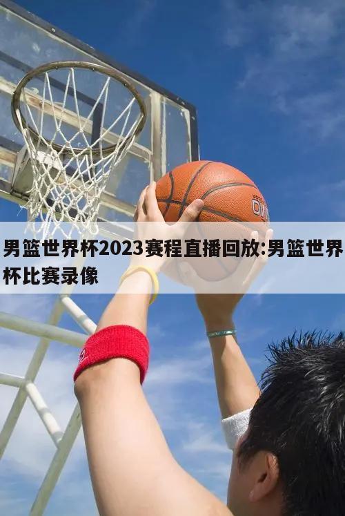 男籃世界杯2023賽程直播回放:男籃世界杯比賽錄像