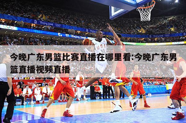 今晚廣東男籃比賽直播在哪里看:今晚廣東男籃直播視頻直播