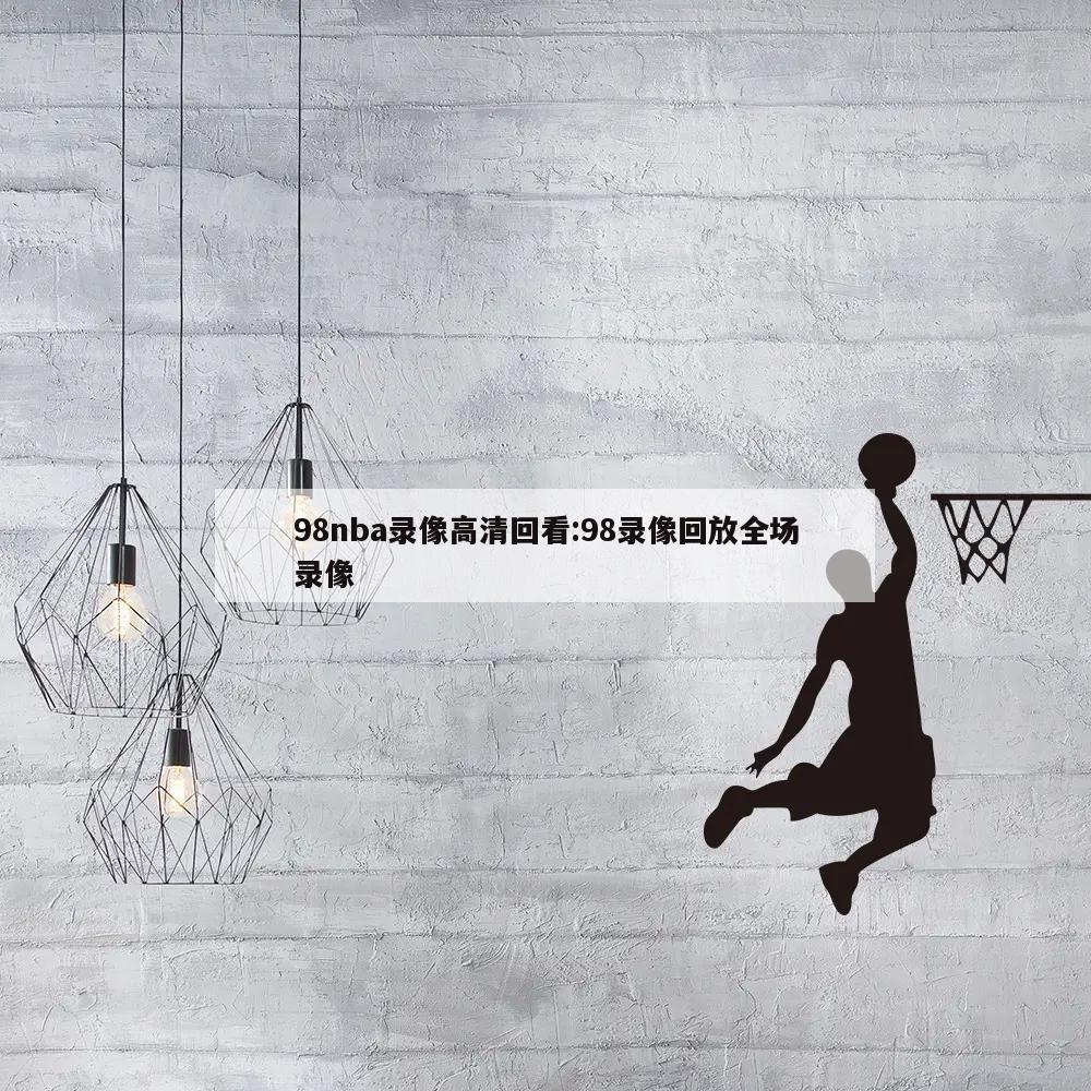 98nba录像高清回看:98录像回放全场录像